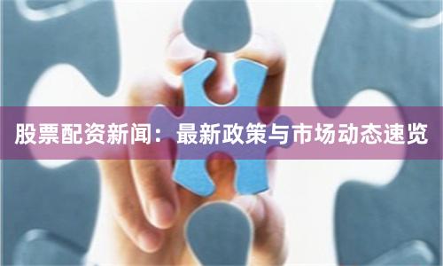 股票配资新闻：最新政策与市场动态速览