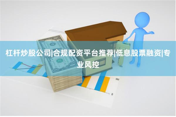 杠杆炒股公司|合规配资平台推荐|低息股票融资|专业风控